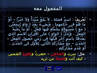 المفعول معه 
• تَعْتغرِميفُ  : اسممٌ فضلة ، ل يَقَعُ  مُ بْتغتَدَأً م وَل خرَبَرَا – أَوْتغ 
مَا هُ وُ  في حُ كمهِمما ، وَيَجِميءُ  بَعْتغدَ ( واو )بِممَعْتغنَى 
( مَع ) مَسْتغبُ وقَةٍ. بِمجُ مْتغلَةٍ. فِميها فِمعْتغلٌ ، أَوْتغ ما يُ شْتغبِمهُ  
الفِمعْتغلَ ، وَتَدُ لُّ ( الواو ) على اقْتغتِمرَانِم السمْتغمِم الذي 
بَعْتغدَهَا باسمْتغمٍ. آخرَرَ قَبْتغلَهَا في زَمَنِم حُ صولِم الفِمعْتغلِم – 
الحَدَثِم – مَعَ مُ شَارَكَةِم الثَّانِمي لِملوَْتغلِم في الحَدَثِم ، 
أَو عَدَمِم مُ شَارَكَتِمهِم . 
• مثل: سمرت والشاطئ - حضرتُ  وطلوعَ الشمس  
- كيف أنت وقصعةً م من ثيريد 
القائمة 
السابق الرئيسة 
 