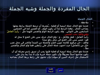 الحال المفردة  والجملة وشتبه الجملة 
الحال الجملة 
• ملحظة : 
• عندما تقع الحال جملة اسممية أو فعلية , يُ شترط أن ترتبط الجملة برابط يصلها 
بصاحب الحال , وهذا الرابط إما أن يكون الواو , أو الضمير كما في الجملتين 
السابقتين على التوالي . وقد يكون الرابط الواو والضمير كليهما مثل : رأيتُ  العاملَ 
وهو واقفُ  تحت الشمس  
رأيتُ  العامل : فعل وفاعل ، و : واو الحال حرف مبني على الفتح ل محل له 
هو : ضمير مبني على الفتح في محل رفع مبتدأ 
واقف : خربر مرفوع علمته تنوين الضم والجملة من المبتدأ والخبر في محل نصب 
حال من (العامل) حيث احتوت جملة الحال على رابطين هما واو الحال والضمير 
معا . 
• عندما تقع الحال جملة اسممية أو فعلية فإنها يجب أن تسبق باسممٍ. معرفة أي أن 
يكون صلاحبها اسمما معروفا وأن تكون جملة خربرية وأن ل تبدأ بما يدل على 
السمتقبال مثل (حرف السين أو سموف) وأن تحتوي على رابط يربط الحال بصاحبه . 
القائمة 
السابق الرئيسة 
 