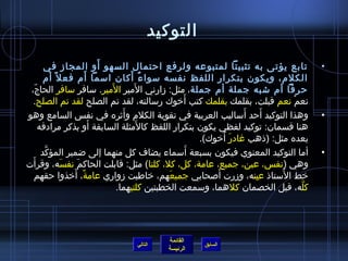 التوكيد 
• تابع يؤتى به تثبيتا لمتبوعه ولرفع احتمال السهو أَو المجاز في 
الكلم، ويكون بتكرار اللفظ نفسه سمواءٌ أَكان اسمما أَم فعل أم 
حرفا أم شتبه جملة أم جملة، مثل: زارني المَير المَير. سمافر سمافر الحاجّ.، 
نعمْتغ نعم قبلت، بقلمك بقلمك كتب أَخروك رسمالته، لقد تم الصلح لقد تم الصلح. 
• وهذا التوكيد أَحد أَسماليب العربية في تقوية الكلم وأَثيره في نفس  السامع وهو 
هنا قسمان: توكيد لفظي يكون بتكرار اللفظ كالمَثلة السابقة أَو بذكر مرادفه 
بعده مثل: (ذاهب غادرَ أَخروك). 
• أما التوكيد المعنوي فيكون بسبعة أَسمماء يضاف كل منهما إلى ضمير المؤكَّد 
وهي (نفس ، عين، جميع، عامة، كل، كل، كلتا) مثل: قابلت الحاكمَ نفسَه، وقرأَت 
خرط السُ متاذا عيِمنه، وزرت أَصلحابي جميعَهم، خراطبت زواري عامةً م، أَخرذوا حقهم 
كلَّه، قبل الخصمان كلهما، وسممعت الخطبتين كلتيهما. 
القائمة 
السابق الرئيسة 
التالي 
 