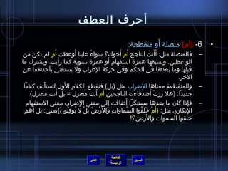 أحررف العطف 
– فالمتصلة مثل: أَأَنت الناجح أَم) أَخيوك؟ سواءٌ، علينا أَوعظت أَم) لم تكن من 
الواعظين. ويسبقها همزة استفهام) أَو همزة تسوية كما رأَيت، ويشترك ما 
قبلها وما بعدها في الحكم وفي حرركة العراب ول يستغنى بأَحردهما عن 
الخير. 
– والمنقطعة معناها الِضراب مثل (بل) فتقطع الكلم) الوَل لتستأْنف كلما 
جديدا: (هل زرتَ أَصدقاءَك الناجحين أَم) أَنت معتزل = بل أَنت معتزل). 
– فإِذ ا كان  ما بعدها مستنكرا أَضافت إلى معنى الِضراب معنى الستفهام) 
الِنكاري مثل: {أَم)ْ خيَلَقُ فوا السَّماواتِ وَالرَْضَ بَلْ ل يُ فوقِنُ فون َ}يعني: بل أَهم 
خيلقوا السموات والرَض؟! 
القائمة 
-6 (أم)) متصلة أَو منقطعة: • 
السابق الرئيسة 
التالي 
 