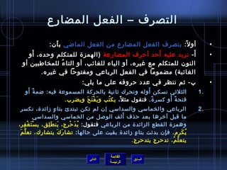 التصرف – الفعل المضارع 
• أول:ً:  يتصرف الفعل المضارع من الفعل الماضي بأَن : 
• أَ- نزيد عليه أَحرد أحررف المضارعة (الهمزة للمتكلم وحرده، أَو 
النون  للمتكلم مع غيره، أو الياء للغائب، أو التاءُ ف للمخاطفابين أو 
الغائبة) مضموما في الفعل الرباعي ومفتوحرا في غيره. 
• ب- ثم ننظر في عدد حرروفه على ما يلي: 
1 الثلثي نسكن أَوله ونحرك ثانية بالحركة المسموعة فيه: ضمةً:  أَو . 
فتحةً:  أَو كسرةً: . فنقول مثل،ً:  يكتُ فب ويَفْتَحَ ويضرِب. 
2 الرباعي والخماسي والسداسي إن  لم تكن تبتدئ بتاءٍ  زائدة، نكسر . 
ما قبل آخيرها بعد حرذف أَلف الوصل من الخماسي والسداسي 
وهمزة القطع الزائدة من الرباعي فنقول: يُ فدَحرْرج، يَنطَلِق، يسْتَغْفِر، 
يُ فكَرِم). فإِن  بدئت بتاءٍ  زائدة بقيت على حرالها: تشارَكَ يتشارك، تعلَّمَ 
يتعلَّمُ ف، تدحررج يتدحررج. 
القائمة 
السابق الرئيسة 
التالي 
 