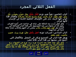 الفعل الثلثي المجرد 
• الباب الخامس: ضمٌّ ضم، وزنه فَعُ فل يفْعُ فل مثل حرسُ فن يحسُ فن، نبُ فل 
ينبُ فل، لؤم) يلؤُ فم)، كرُ فم) يكرُ فم)، سرُ فو يسرو (شرُ فف يشرُ فف) وأَفعال هذا 
الباب كلها لزمة، تدل على الَوصاف الخلقية الثابتة في الِنسان  
كأَنها غرائز. 
– وكل فعل أَردت منه الدللة على ثباته في صاحربه حرتى أَشبه الغرائز، 
يجوز لك أن  تحوله من بابه المسموع، إلى هذا الباب للمبالغة في 
المدح مثل فهُ فم يفهُ فم وكذْب يكذُ فب بمعنى أَن  الفهم والكذب صارا ملكة 
ثابتة في صاحربهما. 
• الباب السادس: كسرتان : وزنه فعِل يفْعِل مثل: ورِث يرث، حرسِب 
القائمة 
السابق الرئيسة 
يحسِب، نعِم ينعِم. 
• ويقل هذا الباب في الصحيح ويكثر في المعتل. والفَعال التي 
أُ فجمع على مجيئها من هذا الباب ثلثة عشر: 
– وثق يثق، وجِد عليه يجد (حرزن )، ورث يرث، ورِع عن الشبهات يرِع 
(تعفف) ورِك يرك (اضطجع)، ورِم) يرم)، ورِي المخ يري (اكتنـز)، وعِق 
عليه يعق (عجل) وفِق أَمرَه يفق (صادفه موافقا)، وقِه له يقِهُ ف (سمع) 
وكم يكِم (اغتمّا )، ولي يلي، ومِق يمِق (أَحرب). 
التالي 
 