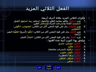 الفعل الثلثي المزيد 
• وأوزان  الثلثي المزيد بثلثة أحررف أربعة: 
1 وزن  استفعل وأهم معانيه الطلب والتحول: استغفر ربه، استنوق الجمل . 
استتيست الشاة واسترجلت المرأَة واستحجر الطين. 
2 وزن  افْعَوْعَلَ يدل على قوة المعنى أَكثر من الثلثي: اعشوشب، احرْلَولى، . 
القائمة 
السابق الرئيسة 
اخيشَوْشن. 
3 وزن  افْعَوَّل يدل على قوة المعنى أكثر من الثلثي: اجلَّوذ  (أَسرع) اعلوَّط البعيرَ . 
(ركبه). 
4 وزن  افعالَّ يدل على قوة المعنى أكثر من الثلثي: اخيضارَّ الشجر . 
• ويلحق بهذا الوزن  أبنية عدة أهمها : 
1 تَمَفْعَل: تمسكن، تمدرع . 
2 تَفَعْلَل: تجلْبب . 
3 تَفَعْوَلَ: ترَهْوك (استرخيت مفاصله). . 
4 تَفَوْعَل: تكوثر، تجورب . 
5 تَفَعْيَلَ: ترهيأ (اضطرب) . 
6 تَفَيْعَل: تَسَيْطر، تَشَيْطَن . 
7 تَفَعْلَى: تسلقى . 
التالي 
 