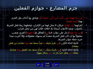 جزم) المضارع - جوازم) الفعلين 
• مَنْ، ما، مهما، متى، أَيّا ان َ، أَين، أَنّا ى، حريثما، أَيُّ. ويلحق بها أَداتان  يقل الجزم) 
القائمة 
السابق الرئيسة 
بهما: إِذ ما، كيفما. 
• إعرابهما: إِن ْ، وإذ ما حررفان  ل محل لهما من العراب، وعملهما ربط فعل الشرط 
بالجواب، وبقية الدَوات أَسماءٌ، بل خيلف؛ فلبدّا  لهنَّ من محل إعراب: 
• (من، ما، مهما) تدل على ذ وات: ف(من) للعاقل و(ما ومهما) لغيره، وتعرب 
مفعول بها إن  كان  فعل الشرط متعديا لم يستوف مفعولته، وإل أُ فعربت مبتدأ 
خيبره جملة جواب الشرط. 
– فأَمثلة الحالة الوُ فلى: (من تكرم)ْ يحببْك، ما تقرأْ تستفدْ منه، مهما تصاحربْ من فضل 
ينفعْك). 
– وأَمثلة الحالة الثانية: (من تكرمْه يحببْك، ما تقرأْه تستفد منه، الفضل مهما تصاحربْه 
ينفعْك، من يفعلْ خييرا يُ فجزَ به - من يسافرْ يبتهجْ). 
التالي 
 