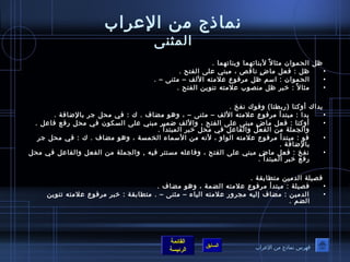 نماذ ج من العراب 
المثنى 
ظل الحموان  مثال لبنائهما وبناتهما . 
• ظل : فعل ماضٍ  ناقص ، مبني على الفتح . 
• الحموان  : اسم ظل مرفوع علمته اللف – مثنى – . 
• مثال : خيبر ظل منصوب علمته تنوين الفتح . 
يداك أوكتا (ربطتا) وفوك نفخ . 
• يدا : مبتدأ مرفوع علمته اللف – مثنى – ، وهو مضاف . ك : في محل جر بالضافة . 
• أوكتا : فعل ماضٍ  مبنى على الفتح ، واللف ضمير مبني على السكون  في محل رفع فاعل . 
والجملة من الفعل والفاعل في محل خيبر المبتدأ . 
• فو : مبتدأ مرفوع علمته الواو ، لنه من السماء الخمسة ، وهو مضاف . ك : في محل جر 
القائمة 
السابق الرئيسة 
بالضافة . 
• نفخ : فعل ماضٍ  مبني على الفتح ، وفاعله مستتر فيه , والجملة من الفعل والفاعل في محل 
رفع خيبر المبتدأ . 
فصيلة الدمين متطابقة . 
• فصيلة : مبتدأ مرفوع علمته الضمة ، وهو مضاف . 
• الدمين : مضاف إليه مجرور علمته الياء – مثنى – . متطابقة : خيبر مرفوع علمته تنوين 
الضم . 
فهرس نماذ ج من العراب 
 