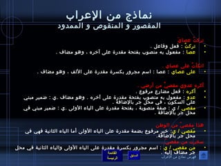 نماذ ج من العراب 
المقصور و المنقوص و الممدود 
تركتُ ف عصايَ 
• تركتُ ف : فعل وفاعل . 
• عصا : مفعول به منصوب بفتحة مقدرة على آخيره ، وهو مضاف . 
اتكأتُ ف على عصاي . 
• على عصاي : عصا : اسم مجرور بكسرة مقدرة على اللف ، وهو مضاف . 
أكره عدوي مقصيَّ من أرضي . 
• أكره : فعل مضارع مرفوع . 
• عدو : مفعول به منصوب بفتحة مقدرة على آخيره . وهو مضاف .ي : ضمير مبني 
على السكون  ، في محل جر بالضافة . 
• مقصي / ي : صفة منصوبة ، بفتحة مقدرة على الياء الولى .ي : ضمير مبني في 
القائمة 
السابق الرئيسة 
محل جر بالضافة . 
هذا مقصيّا  من الوطفان 
• مَقصي / ي: خيبر مرفوع بضمة مقدرة على الياء الولى أما الياء الثانية فهي في 
محل جر بالضافة. 
سخرت من مقصيّا  . 
• من مقصي / ي : اسم مجرور بكسرة مقدرة على الياء الولى والياء الثانية في محل 
جر مضاف إليه . 
فهرس نماذ ج من العراب 
 