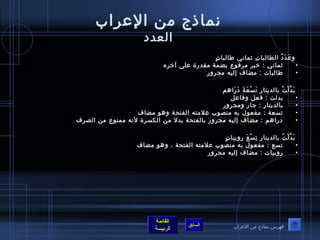 نماذ ج من العراب 
العدد 
وعَدَدُ ف الطالباتِ ثماني طفاالباتٍ  
• ثماني : خيبر مرفوع بضمة مقدرة على آخيره 
• طفاالبات : مضاف إليه مجرور 
بَدَّلْتُ ف بالدينارِ تَسْعَةَ دَرَاهم 
• بدلت : فعل وفاعل 
• بالدينار : جار ومجرور 
• تسعة : مفعول به منصوب علمته الفتحة وهو مضاف 
• دراهم : مضاف إليه مجرور بالفتحة بدل من الكسرة لنه ممنوع من الصرف 
بَدَّلْتُ ف بالدينارِ تِسْعَ روبياتٍ  
• تسع : مفعول به منصوب علمته الفتحة ، وهو مضاف 
• روبيات : مضاف إليه مجرور 
القائمة 
السابق الرئيسة 
فهرس نماذ ج من العراب 
 
