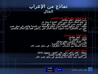 نماذج من العرراب 
الحال 
• رأيتُ ص العاملَ  وهوص واقفُ ص تحت الشمس 
رأيتُ ص العامل : فعل وفاعرل 
و : واو الحال حرف مبني عرلى الفتح ل محل له 
هوص : ضمير مبني عرلى الفتح في محل رفع مبتدأ 
واقف : خبر مرفوصع عرلمته تنوصين الضم والجملة من المبتدأ والختبر في محل نصب 
حال من (العامل) حيث احتوصت جملة الحال عرلى رابطين هما واو الحال والضمير 
معا . 
القائمة 
السابق الرئيسة 
• رأيتُ ص الهللَ  بينَ  السحاب 
رأيت : فعل وفاعرل 
الهلل : مفعوصل به 
بين : ظرف منصوصب وهوص مضاف 
السحاب : مضاف إليه عرلمته الكسرة 
وشبه الجملة بين السحاب – الظرفية – في محل نصب حال 
• شوصهِ دَ  النسرُ ص في الجوص 
شوصهد : فعل ماضٍ  مبني عرلى الفتح , مجهوصل فاعرله 
النسر : نائب فاعرل مرفوصع عرلمته الفتحة 
في الجوص: شبه جملة جار ومجرور في محل نصب حال . 
فهرس نماذج من العرراب 
 