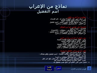 نماذج من العرراب 
اسم التفضيل 
القائمة 
السابق الرئيسة 
• وللخرة خيرٌ  لك من الولى 
لَ  : حرف مبني عرلى الفتح ل محل له ، لم البتداء 
الخرة : مبتدأ مرفوصع عرلمته الضمة 
خير : خبر مرفوصع عرلمته تنوصين الضم - اسم تفضيل 
من الولى : جار ومجرور متعلقان بـآِ  (خير) 
• العرتمادُ ص عرلى النفس خيرٌ  من التوصاكل 
العرتماد : مبتدأ مرفوصع 
عرلى النفس : جار ومجرور - متعلقان - (العرتماد) 
خير : خبر مرفوصع عرلمته تنوصين الضم - اسم تفضيل - 
من التوصاكل : جار ومجرور متعلقان بـآِ  (خير) 
• يقرر العلم أن التدخين شرٌ  من السم 
يقرر : فعل مضارع مرفوصع عرلمته الضمة 
العلم : فاعرل مرفوصع عرلمته الضمة 
أن : حرف ناسخ مبني عرلى الفتح 
التدخين : اسم أن منصوصب عرلمته الفتحة 
شر : خبر إن مرفوصع عرلمته تنوصين الضم 
من السم : جار ومجرور متعلقان بـآِ  (شر) 
• لعل حَ بّمَ شيء إلى الطفل ما يفرحه 
لعل : حرف ناسخ مبني عرلى الفتح 
حب : اسم لعل منصوصب عرلمته الفتحة - اسم تفضيل وهوص مضاف - 
شيء : مضاف اليه مجرور 
إلى الطفل : جار ومجرور متعلقان بـآِ  (حب) 
ما : اسم موصصوصل مبني عرلى السكوصن ، في محل رفع خبر لعل 
يفرح : فعل مضارع مرفوصع وفاعرله مستتر فيه 
ه : ضمير مبني عرلى الضم في ملح نصب مفعوصل له 
فهرس نماذج من العرراب 
 