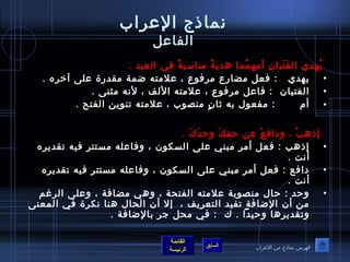 نماذج العرراب 
الفاعرل 
يُ صهدي الفَ تَ يانِ  أمهمُ صما هديةً  مناسبةً  في العيد . 
• يهدي : فعل مضارع مرفوصع ، عرلمته ضمة مقدرة عرلى آخره . 
• الفتيان : فاعرل مرفوصع ، عرلمته اللف ، لنه مثنى . 
• أم : مفعوصل به ثةانٍ  منصوصب ، عرلمته تنوصين الفتح . 
إذهبْ  ، ودافعْ  عرن حقكَ  وحدَ كَ  . 
• إذهب : فعل أمر مبني عرلى السكوصن ، وفاعرله مستتر فيه تقديره 
القائمة 
السابق الرئيسة 
أنت . 
• دافع : فعل أمر مبني عرلى السكوصن ، وفاعرله مستتر فيه تقديره 
أنت . 
• وحد : حال منصوصبة عرلمته الفتحة ، وهي مضافة ، وعرلى الرغم 
من أن الضافة تفيد التعريف ، إل أن الحال هنا نكرة في المعنى 
وتقديرها وحيدا . ك : في محل جر بالضافة . 
فهرس نماذج من العرراب 
 