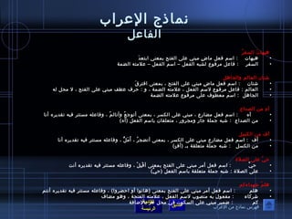 نماذج العرراب 
الفاعرل 
هيهاتَ  السفرُ ص 
• هيهات : اسم فعل ماضٍ  مبني عرلى الفتح بمعنى ابتعدَ  
• السفر : فاعرل مرفوصع لشبه الفعل – اسم الفعل – عرلمته الضمة 
شتان العالم والجاهل 
• شتان : اسم فعل ماضٍ  مبني عرلى الفتح ، بمعنى افترقَ  
• العالم : فاعرل مرفوصع لسم الفعل ، عرلمته الضمة ، و : حرف عرطف مبني عرلى الفتح ، ل محل له 
• الجاهل : اسم معطوصف عرلى مرفوصع عرلمته الضمة 
آهِ  من الصداع 
• آه : اسم فعل مضارع ، مبني عرلى الكسر ، بمعنى أتوصجعُ ص وأتالمُ ص ، وفاعرله مستتر فيه تقديره أنا 
• من الصداع : شبه جملة جار ومجرور ، متعلقان باسم الفعل (آه) 
أف من الكسل 
• أف : اسم فعل مضارع مبني عرلى الكسر ، بمعنى أتضجرُ ص ، أَ مَ لُّ ، وفاعرله مستتر فيه تقديره أنا 
• من الكسل : شبه جملة متعلقة بـآ (أفٍ ) 
حيّمَ عرلى الصلة 
• حيَّف : اسم فعل أمر مبني عرلى الفتح بمعنى أقْ بِ لْ  ، وفاعرله مستتر فيه تقديره أنت 
• عرلى الصلة : شبه جملة متعلقة باسم الفعل (حيَّف) 
هلمّمَ شهداءكم 
• هلم : اسم فعل أمر مبني عرلى الفتح بمعنى (هاتوصا أو احضروا) ، وفاعرله مستتر فيه تقديره أنتم 
• شركاء : مفعوصل به منصوصب لسم الفعل ، عرلمته الفتحة ، وهوص مضاف 
• كم : ضمير مبني عرلى السكوصن في محل جر بالضافة 
القائمة 
السابق الرئيسة 
فهرس نماذج من العرراب 
 