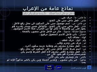 نماذج عرامة من العرراب 
• ما عراشَ  : ما : حرف نفي . 
• عراشَ  : فعل ماض مبني عرلى الفتح . 
• من عراشَ  : من : اسم موصصوصل مبني عرلى السكوصن في محل رفع فاعرل . 
• عراشَ  : فعل ماض مبني عرلى الفتح ، والفاعرل ضمير مستتر تقديره هوص 
يعوصد عرلى من والجملة ل محل لها من العرراب صلة السم الموصصوصل . 
• مذموصما خصائلُ صهُ ص : مذموصما : حال من فاعرل عراش منصوصب بالفتحة . 
• خصائلُ ص : نائب فاعرل السم المفعوصل مرفوصع . 
• الهاء : مضاف إليه . 
• ولم : الوصاو : حرف عرطف . 
• لم : حرف نفي وجزم وقلب . 
• يمتْ  : فعل مضارع مجزوم بلم وعرلمة جزمه سكوصن آخره . 
• من : اسم شرط جازم فاعرل مبني عرلى السكوصن في محل رفع . 
• يكن : فعل مضارع ناقص مجزوم لنه فعل الشرط واسم يكن 
ضميرمستترتقديره هوص يعوصد عرلى من . 
• بالختيرِ  : جار ومجرور بختبر يكن التي . 
• مذكوصرا : خبر يكن منصوصب ، وتقدير الجملة ومن يكن بالختير مذكوصرا فإنه لم 
القائمة 
السابق الرئيسة 
يمت . 
فهرس نماذج من العرراب 
 