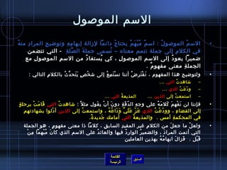 السم الموصول 
• السمُ  الموصولُ  : اسمٌ مُ بْهَمٌ يحتاجُ  دائما لزمالة إبهامِ هِ  وتوضايحِ  المرادِ  منهُ  
في الكلمِ  إلى جملة تتمم معناه – تُ سمى جملةَ الصِّملةِ  - التي تتضمن 
ضاميرا يعودُ  إلى السم الموصولِ  ، كي يُ ستفادُ  من السمِ  الموصولِ  مع 
الجملةِ  معنى مفهومٌ . 
• ولتوضايحِ  هذا المفهوم ، نَفْتَرِ ضُ  أننا نسْتَمِ عُ  إلى شاخْصٍ  يَتَحدَّنثُ  بالكلمِ  التالي : 
– شااهدتُ  التي ... 
– ودّ عَتُ  الذي ... 
– استمعتُ  إلى الذين ... المذيعةُ  التي ... 
• فإننا لن نَفْهمَ كَلمَهُ  على وجهِ  الدّ قَةِ  دونَ أنْ يقَول مثل : شااهدتُ  التي قَامَتْ برحلةٍ  
إلى الفضاءِ  ، وودّ عْتُ  الذي عَزّ  عََلَيَّن وَدَاعُ هُ  ، واستمعتُ  إلى الذين أدْلوا بشهادتهم 
في المحكمةِ  أمس . والمذيعةُ  التي أمامك جَديدةٌ. 
• ولعلّ  ما جعلَ من الكلمِ  غير المفيدِ  السابقِ  ، كلما ذا معنى مفهومٍ  ، هو الجملة 
التي أتمت المرادَ ، والضميرُ  الواردُ  فيها والعائدُ  على السم الذي كانَ مُ بْهما مِ نْ 
قَبْل . فَزالَ ابهامُ هُ  بهذين العاملين 
القائمة 
السابق الرئيسة 
 