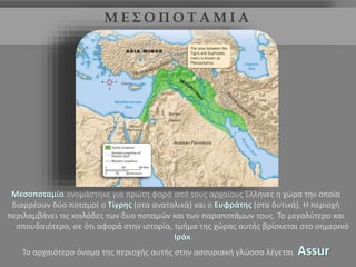 Μ Ε Σ Ο Π Ο Τ Α Μ Ι Α 
Μεσοποταμία ονομάστηκε για πρώτη φορά από τους αρχαίους Έλληνες η χώρα την οποία 
διαρρέουν δύο ποταμοί ο Τίγρης (στα ανατολικά) και ο Ευφράτης (στα δυτικά). Η περιοχή 
περιλαμβάνει τις κοιλάδες των δυο ποταμών και των παραποτάμων τους. Το μεγαλύτερο και 
σπουδαιότερο, σε ότι αφορά στην ιστορία, τμήμα της χώρας αυτής βρίσκεται στο σημερινό 
Ιράκ 
Το αρχαιότερο όνομα της περιοχής αυτής στην ασσυριακή γλώσσα λέγεται Αssur 
 