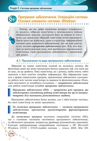 106 
Розділ 3. Системне програмне забезпечення 
Програмне забезпечення. Операційні системи. 
Основні елементи системи Windows 
Уявімо, що ви, добре засвоївши матеріал попередньо- 
го розділу, зібрали комп’ютер з мінімального набору 
обов’язкових 
модулів, під’єднали його до мережі й очіку- 
вали, що правильно 
зібраний комп’ютер почне працювати. 
Проте цього не відбулося, адже в структуру інформаційної 
системи крім апаратного забезпечення, яке ми вже розглянули, 
входить програмне забезпечення (рис. 6.1), яке віді- 
грає не менш важливу роль, ніж архітектура персонального 
комп’ютера. Саме програмному забезпеченню і присвячено 
цей розділ. 
6.1. Призначення та види програмного забезпечення 
Зібраний на заводі комп’ютер схожий на маленьку дитину. На 
фізичному рівні він може виконувати багато корисних дій, але поки що 
не знає, як це зробити. Тому комп’ютер, як і дитину, треба вчити, тобто 
заносити в його пам’ять потрібну інформацію. Цю інформацію пода- 
ють у формі спеціальних програм, призначених забезпечити злагодже- 
ну роботу всіх частин комп’ютера та правила їх функціонування. Отже, 
крім важливого та потрібного складника — апаратного забезпечення 
для роботи комп’ютера потрібне програмне забезпечення. 
Програмне забезпечення (ПЗ) — сукупність усіх програм, що 
забезпечують злагоджену роботу комп’ютера та що їх викорис- 
товують для виконання різноманітних завдань. 
Програмне забезпечення буває різним, але є обов’язкова частина, 
без якої комп’ютер не може працювати. 
Це системне програмне забезпечення — частина програмного 
забезпечення, призначена організовувати функціонування 
комп’ютера. 
До системних програм належать операційні системи (ОС), 
що є головною частиною системного програмного забезпечення, 
та обслуговчі програми, наприклад драйвери різноманітних пристроїв. 
Сьогодні найвідомішими операційними системами є ОС Microsoft 
Windows, UNIX і UNIX-подібні системи — Linux, BSD, Mac OS. 
6 
 