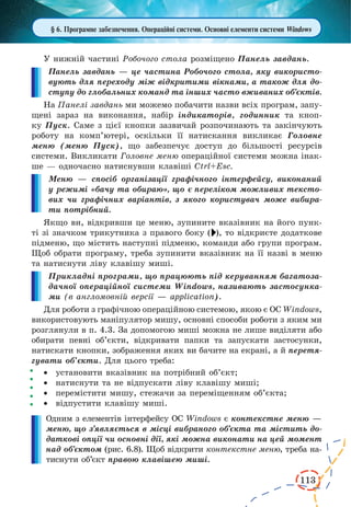 113 
§ 6. Програмне забезпечення. Операційні системи. Основні елементи системи Windows 
У нижній частині Робочого стола розміщено Панель завдань. 
Панель завдань — це частина Робочого стола, яку використовують 
для переходу між відкритими вікнами, а також для до- 
ступу 
до глобальних команд та інших часто вживаних об’єктів. 
На Панелі завдань ми можемо побачити назви всіх програм, запу- 
щені зараз на виконання, набір індикаторів, годинник та кноп- 
ку Пуск. Саме з цієї кнопки зазвичай розпочинають та закінчують 
роботу на комп’ютері, оскільки її натискання викликає Головне 
меню (меню Пуск), що забезпечує доступ до більшості ресурсів 
системи. Викликати Головне меню операційної системи можна інак- 
ше — одночасно натиснувши клавіші Ctrl+Esc. 
Меню — спосіб організації графічного інтерфейсу, виконаний 
у режимі «бачу та обираю», що є переліком можливих тексто- 
вих чи графічних варіантів, з якого користувач може вибира- 
ти потрібний. 
Якщо ви, відкривши це меню, зупините вказівник на його пунк- 
ті зі значком трикутника з правого боку ( ), то відкриєте додаткове 
підменю, що містить наступні підменю, команди або групи програм. 
Щоб обрати програму, треба зупинити вказівник на її назві в меню 
та натиснути ліву клавішу миші. 
Прикладні програми, що працюють під керуванням багатоза- 
дачної операційної системи Windows, називають застосунка- 
ми (в англомовній версії — application). 
Для роботи з графічною операційною системою, якою є ОС Windows, 
використовують маніпулятор мишу, основні способи роботи з яким ми 
розглянули в п. 4.3. За допомогою миші можна не лише виділяти або 
обирати певні об’єкти, відкривати папки та запускати застосунки, 
натискати кнопки, зображення яких ви бачите на екрані, а й перетя- 
гувати об’єкти. Для цього треба: 
· установити вказівник на потрібний об’єкт; 
· натиснути та не відпускати ліву клавішу миші; 
· перемістити мишу, стежачи за переміщенням об’єкта; 
· відпустити клавішу миші. 
Одним з елементів інтерфейсу ОС Windows є контекстне меню — 
меню, що з’являється в місці вибраного об’єкта 
та містить до- 
даткові опції чи основні дії, які можна виконати на цей момент 
над об’єктом (рис. 6.8). Щоб відкрити контекстне меню, треба на- 
тиснути об’єкт правою клавішею миші. 
 