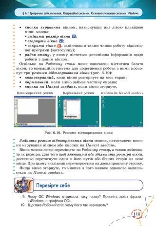 115 
§ 6. Програмне забезпечення. Операційні системи. Основні елементи системи Windows 
· кнопки керування вікном, натиснувши які лівою клавішею 
миші можна: 
 змінити розмір вікна ; 
 згорнути вікно ; 
 закрити вікно , закінчивши таким чином роботу відповід- 
ної програми (застосунку); 
· рядок стану, у якому міститься допоміжна інформація щодо 
роботи з даним вікном. 
Оскільки на Робочому столі може одночасно міститися багато 
вікон, то операційна система для полегшення роботи з ними пропо- 
нує три режими відтворювання вікон (рис. 6.10): 
· повноекранний, коли вікно розгорнуте на весь екран; 
· нормальний, коли вікно займає частину екрана; 
· кнопка на Панелі завдань, коли вікно згорнуте. 
Змінити режим відтворювання вікна можна, натискаючи кноп- 
ки керування вікном або кнопки на Панелі завдань. 
Вікна можна легко переміщати по Робочому столу, а також змінюва- 
ти їх розміри. Для того щоб зменшити або збільшити розміри вікна, 
достатньо перетягнути один з його кутів або бічних сторін на нове 
місце. При цьому вказівник перетворюється на двонапрямлену стрілку. 
Якщо вікно згорнуте, то кнопка з його назвою однаково залиша- 
ється на Панелі завдань. 
Ïåðåâ³ðте ñåáå 
9. Чому ОС Windows отримала таку назву? Поясніть зміст фрази 
«Windows — графічна ОС». 
10. Що таке Робочий стіл, чому його так називають? 
Рис. 6.10. Режими відтворювання вікон 
 