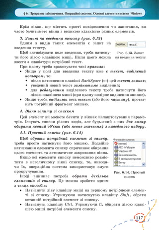 117 
§ 6. Програмне забезпечення. Операційні системи. Основні елементи системи Windows 
Крім вікон, що містять прості повідомлення чи запитання, ви 
часто бачитимете вікна з великою кількістю різних елементів. 
3. Запит на введення тексту (рис. 6.13) 
Одним з видів таких елементів є запит на 
введення тексту. 
Щоб активізувати поле введення, треба натисну- 
ти його лівою клавішею миші. Після цього можна 
ввести з клавіатури потрібний текст. 
При цьому треба враховувати такі правила: 
· Якщо у полі для введення тексту вже є текст, виділений 
кольором, то: 
 після натиснення клавіші BackSpacе ( ) цей текст зникає; 
 уведений новий текст замінятиме виділений; 
 для редагування виділеного тексту треба натиснути його 
лівою клавішею миші (при цьому колірне виділення зникне). 
· Якщо треба виділити весь текст (або його частину), протяг- 
ніть потрібний фрагмент мишею. 
4. Вікно запиту зі списком 
Цей елемент ви можете бачити у вікнах налаштовування параме- 
трів. Існують списки різних видів, але будь-який з них дає змогу 
обирати певний об’єкт (або певне значення) з наведеного набору. 
4.1. Простий список (рис. 6.14) 
Щоб обрати потрібний елемент зі списку, 
треба просто натиснути його мишею. Подвійне 
натискання елемента списку спричинює обирання 
цього елемента та автоматичне закривання вікна. 
Якщо всі елементи списку неможливо розміс- 
тити в невеличкому вікні списку, то, виводя- 
чи їх, операційна система використовує смуги 
прокручування. 
Іноді виникає потреба обрати декілька 
елементів зі списку. Це можна зробити одним 
з таких способів: 
· Натиснути ліву клавішу миші на першому потрібному елемен- 
ті зі списку. Утримуючи натиснутою клавішу Shift, обрати 
останній потрібний елемент зі списку. 
· Натиснути клавішу Ctrl. Утримуючи її, обирати лівою клаві- 
шею миші потрібні елементи списку. 
Рис. 6.13. Запит 
на введення тексту 
Рис. 6.14. Простий 
список 
 