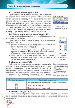 118 
Розділ 3. Системне програмне забезпечення 
4.2. Спадний список (рис. 6.15) 
Працюючи з цим видом списку, ви побачите 
на екрані лише один його рядок. Щоб розкрити 
такий список повністю, треба натиснути кнопку 
, яка міститься поряд з першим рядком списку. 
Подальша робота зі спадним списком нічим не 
відрізняється від роботи зі звичайним списком. 
Щоб закрити такий список, треба натисну- 
ти ту саму кнопку або обрати потрібний елемент 
списку. При цьому вікно списку закриється. 
4.3. Список з текстовим полем (рис. 6.16) 
Це ще один варіант списку, що є комбінацією тексто- 
вого запиту і списку. 
Працюючи з цим видом списку, треба виконати 
одну з таких дій: 
· увести в текстове поле потрібне значення пара- 
метра просто з клавіатури; 
· обрати за допомогою миші потрібне значення 
елемента списку. Після цього обраний елемент 
з’явиться у вікні текстового запиту; 
· двічі натиснути лівою клавішею миші елемент 
списку. При цьому його буде обрано, а вікно запи- 
ту автоматично закриється. 
5. Прапорець (рис. 6.17) 
Цей елемент вікна налаштовування параметрів 
зображують за допомогою квадратика ліворуч від 
назви. Натискання лівою клавішею миші цього 
квадратика скидає прапорець, якщо він був уста- 
новлений, та встановлює, якщо він був знятий. 
Залежно від вигляду прапорець має певне 
значення: 
Вигляд прапорця Значення прапорця 
На цей момент прапорець не має значення 
Прапорець знятий 
Прапорець установлений 
6. Перемикач (рис. 6.18) 
У вікні налаштовування параметрів іноді треба обрати одне значен- 
ня з кількох можливих. Для цього використовують такий елемент, як 
перемикач. 
Рис. 6.16. 
Список 
з текстовим 
полем 
Рис. 6.17. Прапорці 
Рис. 6.15. 
Спадний список 
 