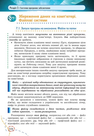 124 
Розділ 3. Системне програмне забезпечення 
Збереження даних на комп’ютері. 
Файлові системи 
7.1. Запуск програм на виконання. Файли та папки 
А тепер навчімося запускати на виконання різні програми, 
установлені на вашому комп’ютері. Існують два найпростіших 
способи це зробити. 
· Натиснути лівою клавішею миші кнопку Пуск, відкривши цією 
дією Головне меню, яке містить основні дії, що їх можна зараз 
виконати. Оскільки ми хочемо запустити програму, то обираємо 
підменю Програми, а потім, знайшовши назву потрібної програ- 
ми, натискаємо її назву лівою клавішею миші. 
· Якщо прикладну програму часто застосовують, то її ярлик 
(маленьке графічне зображення зі стрілкою в лівому нижньому 
кутку, що містить посилання на цей застосунок) зазвичай розмі- 
щують на Робочому столі. Тому для запуску програми можна 
двічі натиснути лівою клавішею миші її ярлик. 
Для використання інших способів запуску програми треба знати, де 
саме на комп’ютері розміщено потрібну користувачеві програму. Тому 
розгляньмо, як з погляду користувача організовано зберігання даних 
на комп’ютері. 
Файл — цілісний набір однотипних за структурою, призначен- 
ням і способом використання даних, який має унікальну назву та 
адресу, зберігається на зовнішньому носієві інформації та який 
під час передавання чи обробляння розглядають як одне ціле. 
Файл може містити великі обсяги даних, але під час обробляння 
його складові завантажуються до ОЗП порціями. 
Як ви зрозуміли з означення, кожен файл має власну назву 
(ім’я), що може складатися з українських та англійських літер, 
цифр та різних службових символів. 
Назва файлу складається з двох частин, розділених між 
собою крапкою, — назва.розширення. 
Розширення вказує тип файлу, наприклад exe або com — файл 
програми; sys — системний файл; bat — командний; doc або txt — 
текстовий документ; jpg, bmp або cdr — графічний файл; avi — 
відеофайл; wav або mid — звуковий файл. 
7 
 