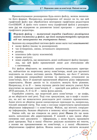 125 
Проаналізувавши розширення будь-якого файлу, можна визначи- 
ти його формат. Наприклад, розширення cdr вказує на те, що цей 
графічний файл має оброблятися векторним графічним редактором 
CorelDRAW. А файл того самого типу (графічний файл) з роширен- 
ням jpg ми відкриємо за допомогою іншої програми — растрового 
графічного редактора. 
Формат файлу — визначений порядок (шаблон) розміщення 
знаків (символів) у файлі, що його використовують програми 
під час записування та зчитування даних. 
Залежно від операційної системи файл може мати такі властивості: 
· назву файлу (назва та розширення); 
· час (створення, зміни, останнього звернення); 
· розмір; 
· власника (або групу власників); 
· права доступу; 
· певні атрибути, що визначають деякі особливості файлу (наприклад, 
що цей файл призначений лише для зчитування або 
є системним). 
Усі файли зберігають на зовнішніх запам’ятовувальних пристро- 
ях, найчастіше на жорсткому диску комп’ютера, який для зручності 
поділяють на кілька логічних дисків. Прийнято, що диск С містить 
усю інформацію операційної системи та програми, установлені на 
комп’ютері, диск D зазвичай призначений зберігати різну інформацію 
користувача. Назви дисків та їх кількість можуть бути різними. 
Наприклад, А та В — імена гнучких дисків (які можуть узагалі бути 
відсутніми на вашому комп’ютері), Е — пристрій для роботи з CD або 
DVD-дисками, F, G та H — імена флеш-дисків. 
Спробуйте уявити, що жорсткий диск комп’ютера — це шафа, 
де ви зберігаєте свої речі. Тоді стає зрозумілим, що в шафі є полич- 
ки, на які ви намагаєтеся розкладати речі схожого призначення. 
Адже ніхто не зберігає разом канцелярське приладдя та, наприклад, 
теплий зимовий светр. Так само з погляду користувача організовано 
зберігання інформації і в комп’ютері. Файли, що містять спорідне- 
ну інформацію, бажано зберігати в певному місці жорсткого диска. 
Уявімо собі, що ми створили на диску різні Папки (їх ще нази- 
вають каталогами або директоріями). У кожній з цих папок збері- 
гатимемо свої документи — інформацію, з якою будуть працювати 
різні програми. Тоді в папці «Тексти» доцільно залишити всі тексти, 
з якими ми працюватимемо на комп’ютері, а у папці «Малюнки» 
зберігатимемо графічні файли. Кожна папка може містити вкладені 
§ 7. Збереження даних на комп’ютері. Файлові системи 
 