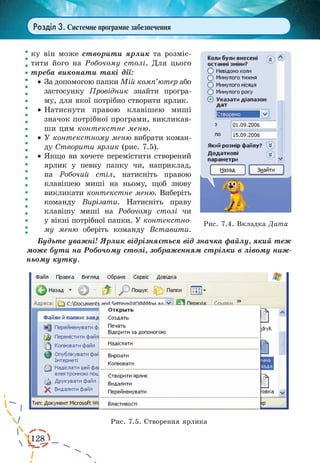 128 
Розділ 3. Системне програмне забезпечення 
ку він може створити ярлик та розміс- 
тити його на Робочому столі. Для цього 
треба виконати такі дії: 
· За допомогою папки Мій комп’ютер або 
застосунку Провідник знайти програ- 
му, для якої потрібно створити ярлик. 
· Натиснути правою клавішею миші 
значок потрібної програми, викликав- 
ши цим контекстне меню. 
· У контекстному меню вибрати коман- 
ду Створити ярлик (рис. 7.5). 
· Якщо ви хочете перемістити створений 
ярлик у певну папку чи, наприклад, 
на Робочий стіл, натисніть правою 
клавішею миші на ньому, щоб знову 
викликати контекстне меню. Виберіть 
команду Вирізати. Натисніть праву 
клавішу миші на Робочому столі чи 
у вікні потрібної папки. У контекстно- 
му меню оберіть команду Вставити. 
Будьте уважні! Ярлик відрізняється 
від значка файлу, який теж 
може бути на Робочому столі, зображенням стрілки в лівому ниж- 
ньому кутку. 
Рис. 7.4. Вкладка Дата 
Рис. 7.5. Створення ярлика 
 