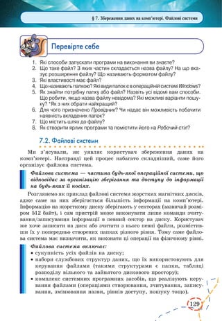 129 
Ïåðåâ³ðте ñåáå 
1. Які способи запускати програми на виконання ви знаєте? 
2. Що таке файл? З яких частин складається назва файлу? На що вказує 
розширення файлу? Що називають форматом файлу? 
3. Які властивості має файл? 
4. Що називають папкою? Які види папок є в операційній системі Windows? 
5. Як знайти потрібну папку або файл? Назвіть усі відомі вам способи. 
Що робити, якщо назва файлу невідома? Які можливі варіанти пошуку? 
*Як з них обрати найкращий? 
6. Для чого призначено Провідник? Чи надає він можливість побачити 
наявність вкладених папок? 
7. Що містить шлях до файлу? 
8. Як створити ярлик програми та помістити його на Робочий стіл? 
7.2. Файлові системи 
Ми з’ясували, як уявляє користувач збереження даних на 
комп’ютері. Насправді цей процес набагато складніший, саме його 
організує файлова система. 
Файлова система — частина будь-якої операційної системи, що 
відповідає за організацію зберігання та доступу до інформації 
на будь-яких її носіях. 
Розглянемо як приклад файлові системи жорстких магнітних дисків, 
адже саме на них зберігається більшість інформації на комп’ютері. 
Інформацію на жорсткому диску зберігають у секторах (зазвичай розмі- 
ром 512 байт), і сам пристрій може виконувати лише команди зчиту- 
вання/записування інформації в певний сектор на диску. Користувач 
же хоче записати на диск або зчитати з нього певні файли, розмістив- 
ши їх у попередньо створених папках різного рівня. Тому саме файло- 
ва система має визначити, як виконати ці операції на фізичному рівні. 
Файлова система включає: 
· сукупність усіх файлів на диску; 
· набори службових структур даних, що їх використовують для 
керування файлами (такими структурами є папки, таблиці 
розподілу вільного та зайнятого дискового простору); 
· комплекс системних програмних засобів, що реалізують керу- 
вання файлами (операціями створювання, зчитування, запису- 
вання, змінювання назви, рівнів доступу, пошуку тощо). 
§ 7. Збереження даних на комп’ютері. Файлові системи 
 