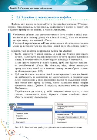 138 
Розділ 3. Системне програмне забезпечення 
8.2. Копіюймо та переносімо папки та файли 
Файли, як і папки та інші об’єкти операційної системи Windows, 
можна створювати, переносити, копіювати з папки в папку або 
з одного пристрою на інший, а також видаляти. 
Копіюючи об’єкт, ми створюватимемо його копію в місці при- 
значення (на іншому диску чи в іншій папці), ніяк не змінюю- 
чи при цьому початковий об’єкт. 
У процесі переміщання об’єкт видаляється зі свого початкового 
місця та переноситься на нове (на інший диск або в іншу папку). 
Існують такі способи копіювати папки та файли: 
· Треба відкрити у вікні папку, з якої ми будемо копіювати 
об’єкт. Натиснути значок потрібного об’єкта правою клавішею 
миші. З контекстного меню обрати команду Копіювати. 
Після цього перейти у вікно папки, куди ми будемо вставля- 
ти скопійований об’єкт. На вільному місці вікна натиснути 
праву клавішу миші та в контекстному меню обрати коман- 
ду Вставити (рис. 8.2). 
· Цей спосіб повністю аналогічний до попереднього, але копіюван- 
ня здійснюють за допомогою не контекстного, а тематичного 
меню. Знайшовши у вікні відповідної папки та виділивши потріб- 
ний об’єкт (або групу об’єктів), лівою клавішею миші оберіть 
тематичне меню Правка. З переліку можливих команд оберіть 
Копіювати. 
Перейшовши до папки, у якій створюватимете копію, з того 
самого тематичного меню Правка лівою клавішею миші 
оберіть команду Вставити. 
Рис. 8.2. Копіювання файлу за допомогою контекстного меню 
 