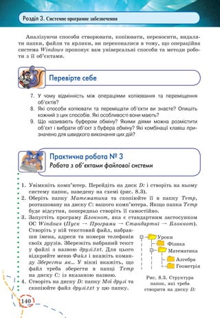 140 
Розділ 3. Системне програмне забезпечення 
Аналізуючи способи створювати, копіювати, переносити, видаля- 
ти папки, файли та ярлики, ви переконалися в тому, що операційна 
система Windows пропонує вам універсальні способи та методи робо- 
ти з її об’єктами. 
Ïåðåâ³ðте ñåáå 
7. У чому відмінність між операціями копіювання та переміщення 
об’єктів? 
8. Які способи копіювати та переміщати об’єкти ви знаєте? Опишіть 
кожний з цих способів. Які особливості вони мають? 
9. Що називають буфером обміну? Якими діями можна розмістити 
об’єкт і вибрати об’єкт з буфера обміну? Які комбінації клавіш призначено 
для швидкого виконання цих дій? 
Практична робота № 3 
Робота з об’єктами файлової системи 
1. Увімкніть комп’ютер. Перейдіть на диск D: і створіть на ньому 
систему папок, наведену на схемі (рис. 8.3). 
2. Оберіть папку Математика та скопіюйте її в папку Temp, 
розташовану на диску С: вашого комп’ютера. Якщо папка Temp 
буде відсутня, попередньо створіть її самостійно. 
3. Запустіть програму Блокнот, яка є стандартним застосунком 
ОС Windows (Пуск º Програми º Стандартні º Блокнот). 
Створіть у ній текстовий файл, набрав- 
ши імена, адреси та номери телефонів 
своїх друзів. Збережіть набраний текст 
у файлі з назвою друзі.txt. Для цього 
відкрийте меню Файл і вкажіть коман- 
ду Зберегти як... У вікні вкажіть, що 
файл треба зберегти в папці Temp 
на диску С: із вказаною назвою. 
4. Створіть на диску D: папку Мої друзі та 
скопіюйте файл друзі.txt у цю папку. 
Рис. 8.3. Структура 
папок, які треба 
створити на диску D: 
 
