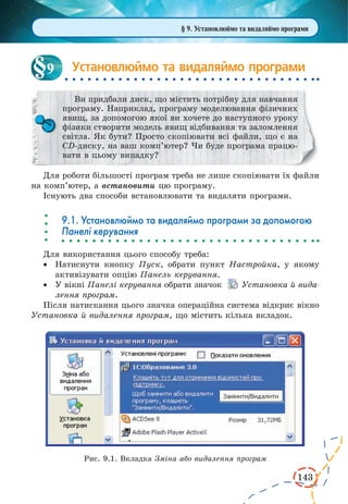 143 
Установлюймо та видаляймо програми 
Ви придбали диск, що містить потрібну для навчання 
програму. Наприклад, програму моделювання фізичних 
явищ, за допомогою якої ви хочете до наступного уроку 
фізики створити модель явищ відбивання та заломлення 
світла. Як бути? Просто скопіювати всі файли, що є на 
CD-диску, на ваш комп’ютер? Чи буде програма працю- 
вати в цьому випадку? 
Для роботи більшості програм треба не лише скопіювати їх файли 
на комп’ютер, а встановити цю програму. 
Існують два способи встановлювати та видаляти програми. 
9.1. Установлюймо та видаляймо програми за допомогою 
Панелі керування 
Для використання цього способу треба: 
· Натиснути кнопку Пуск, обрати пункт Настройка, у якому 
активізувати опцію Панель керування. 
· У вікні Панелі керування обрати значок Установка й вида- 
лення програм. 
Після натискання цього значка операційна система відкриє вікно 
Установка й видалення програм, що містить кілька вкладок. 
9 
Рис. 9.1. Вкладка Зміна або видалення програм 
§ 9. Установлюймо та видаляймо програми 
 