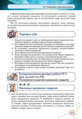 147 
2. Невеликі утиліти та оновлення встановлюють майже так само, 
як і великі програмні продукти. Їх поставляють зазвичай у формі 
одного виконанного файлу. Для їх установлення треба запустити саме 
цей файл. 
Під час інсталяції оновлень програмного продукту може виникну- 
ти потреба вказати розташування програми, оновлення до якої ви вста- 
новлюєте. 
Ïåðåâ³ðте ñåáå 
1. Опишіть послідовність дій, які треба виконати для встановлення програмного 
продукту, використовуючи Панель керування. 
2. Яку інформацію про встановлені програми ви отримуєте на вкладці 
Зміна або видалення програм вікна Установка й видалення програм? 
3. Як установити оновлення програмного продукту, використовуючи 
можливості Панелі керування? 
4. Що розуміють під інсталяцією програмного продукту? 
5. Якщо програми встановлюють без використання Панелі керування, 
який файл треба шукати на диску з програмним продуктом? 
6. Опишіть послідовність дій, які треба виконати для встановлення програмного 
продукту без використання Панелі керування. 
7. Які варіанти встановлювання програм ви знаєте? Від чого залежить, 
який варіант установлювання обирають? 
8. Як видалити з вашого комп’ютера непотрібну програму? *Для чого 
це робити? 
Åêñïåðèìåíòàëüíî-äîñë³äíà ðîáîòà ¹ 3 
(див. на сайті та в РЗ) 
Установлення та вилучення програмних продуктів 
Íàâ÷àëüíî-òðåíóâàëüí³ çàâäàíÿ 
1. Для встановлення на комп’ютер програми моделювання фізичних 
явищ, потрібної вам на уроці фізики, треба ввести серійний номер 
цього програмного продукту. У коробочці з компакт-диском, на 
якому розміщені файли програми, міститься зображення серійно- 
го номера. Проте роздрукована картинка виявилася неякісною, 
оскільки частину її неможливо розглянути, а остання цифра се- 
рійного номера взагалі затерта. 
§ 9. Установлюймо та видаляймо програми 
 