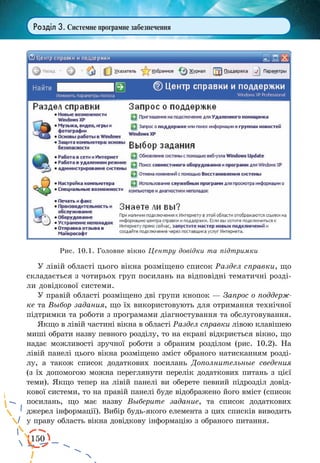 150 
Розділ 3. Системне програмне забезпечення 
У лівій області цього вікна розміщено список Раздел справки, що 
складається з чотирьох груп посилань на відповідні тематичні розді- 
ли довідкової системи. 
У правій області розміщено дві групи кнопок — Запрос о поддерж- 
ке та Выбор задания, що їх використовують для отримання технічної 
підтримки та роботи з програмами діагностування та обслуговування. 
Якщо в лівій частині вікна в області Раздел справки лівою клавішею 
миші обрати назву певного розділу, то на екрані відкриється вікно, що 
надає можливості зручної роботи з обраним розділом (рис. 10.2). На 
лівій панелі цього вікна розміщено зміст обраного натисканням розді- 
лу, а також список додаткових посилань Дополнительные сведения 
(з їх допомогою можна переглянути перелік додаткових питань з цієї 
теми). Якщо тепер на лівій панелі ви оберете певний підрозділ довід- 
кової системи, то на правій панелі буде відображено його вміст (список 
посилань, що має назву Выберите задание, та список додаткових 
джерел інформації). Вибір будь-якого елемента з цих списків виводить 
у праву область вікна довідкову інформацію з обраного питання. 
Рис. 10.1. Головне вікно Центру довідки та підтримки 
 