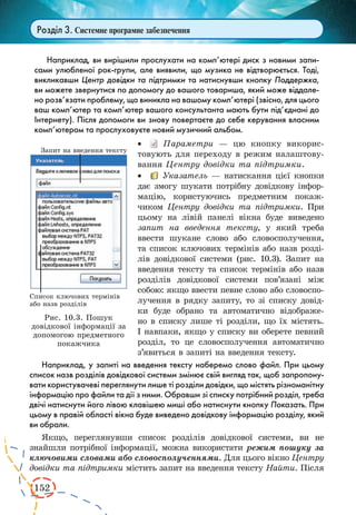 152 
Розділ 3. Системне програмне забезпечення 
Наприклад, ви вирішили прослухати на комп’ютері диск з новими запи- 
сами улюбленої рок-групи, але виявили, що музика не відтворюється. Тоді, 
викликавши Центр довідки та підтримки та натиснувши кнопку Поддержка, 
ви можете звернутися по допомогу до вашого товариша, який може віддале- 
но розв’язати проблему, що виникла на вашому комп’ютері (звісно, для цього 
ваш комп’ютер та комп’ютер вашого консультанта мають бути під’єднані до 
Інтернету). Після допомоги ви знову повертаєте до себе керування власним 
комп’ютером та прослуховуєте новий музичний альбом. 
· Параметри — цю кнопку викорис- 
товують для переходу в режим налаштову- 
вання Центру довідки та підтримки. 
· Указатель — натискання цієї кнопки 
дає змогу шукати потрібну довідкову інфор- 
мацію, користуючись предметним покаж- 
чиком Центру довідки та підтримки. При 
цьому на лівій панелі вікна буде виведено 
запит на введення тексту, у який треба 
ввести шукане слово або словосполучення, 
та список ключових термінів або назв розді- 
лів довідкової системи (рис. 10.3). Запит на 
введення тексту та список термінів або назв 
розділів довідкової системи пов’язані між 
собою: якщо ввести певне слово або словоспо- 
лучення в рядку запиту, то зі списку довід- 
ки буде обрано та автоматично відображе- 
но в списку лише ті розділи, що їх містять. 
І навпаки, якщо у списку ви оберете певний 
розділ, то це словосполучення автоматично 
з’явиться в запиті на введення тексту. 
Наприклад, у запиті на введення тексту наберемо слово файл. При цьому 
список назв розділів довідкової системи змінює свій вигляд так, щоб запропону- 
вати користувачеві переглянути лише ті розділи довідки, що містять різноманітну 
інформацію про файли та дії з ними. Обравши зі списку потрібний розділ, треба 
двічі натиснути його лівою клавішею миші або натиснути кнопку Показать. При 
цьому в правій області вікна буде виведено довідкову інформацію розділу, який 
ви обрали. 
Якщо, переглянувши список розділів довідкової системи, ви не 
знайшли потрібної інформації, можна використати режим пошуку за 
ключовими словами або словосполученнями. Для цього вікно Центру 
довідки та підтримки містить запит на введення тексту Найти. Після 
Рис. 10.3. Пошук 
довідкової інформації за 
допомогою предметного 
покажчика 
 