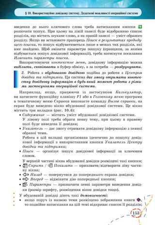 153 
§ 10. Використовуймо довідкову систему. Додаткові можливості операційної системи 
введення до нього ключового слова треба натисканням кнопки 
розпочати пошук. При цьому на лівій панелі буде відображено список 
розділів, що містять шукане слово, а на правій панелі — уміст обраного 
розділу. Якщо ви встановите прапорець Поиск в результатах предыду- 
щего поиска, то пошук відбуватиметься лише в межах тих розділів, які 
вже знайдено. Щоб змінити параметри пошуку (принципи, за якими 
відбувається пошук довідкової інформації), треба натиснути посилання 
Изменить параметры поиска. 
Використовуючи контекстне меню, довідкову інформацію можна 
виділити, скопіювати в буфер обміну, а за потреби — роздрукувати. 
2. Робота з вбудованою довідкою подібна до роботи з Центром 
довідки та підтримки. Ця система дає змогу отримати контек- 
стну довідкову інформацію в будь-який момент роботи з різни- 
ми застосунками операційної системи. 
Наприклад, якщо, працюючи із застосунком Калькулятор, 
ви натиснете функційну клавішу F1 або в Головному меню програми 
в тематичному меню Справка виконаєте команду Вызов справки, на 
екран буде виведено вікно вбудованої довідкової системи. Це вікно 
містить три вкладки (рис. 10.4): 
· Содержание — містить уміст вбудованої довідкової системи. 
У лівому полі треба обрати певну тему, при цьому в правому 
полі буде виведена її довідка; 
· Указатель — дає змогу отримати довідкову інформацію з певної 
обраної теми. 
Робота в цій вкладці організована ідентично до пошуку довід- 
кової інформації з використанням кнопки Указатель Центру 
довідки та підтримки; 
· Поиск — організує пошук довідкової інформації за ключовим 
словом. 
У верхній частині вікна вбудованої довідки розміщені такі кнопки; 
· Скрыть / Показать — �приховати/відтворити ліву части- 
ну вікна; 
· Назад — повернутися до попереднього екрана довідки; 
· Вперед — відмінити дію попередньої кнопки; 
· Параметры — призначити певні параметри виведення довід- 
ки (розмір шрифту, розміщення вікон довідки тощо). 
У вбудованій довідці діють такі домовленості: 
· якщо поруч із назвою теми розміщено зображення книги , 
то подвійне натискання на цій темі відкриває список її розділів; 
 