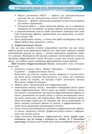 157 
§ 10. Використовуймо довідкову систему. Додаткові можливості операційної системи 
 Файли установки Office — файли, що використовувала 
система під час встановлення пакету MS Office; 
 Корзина — файли, тимчасово розміщені в Кошику (ці файли 
ще можна відновити); 
 Тимчасові файли — різні тимчасові файли, що їх створювали 
програми під час роботи і за різних причин залишили на диску; 
· у запропонованому списку треба встановити прапорці біля назв 
груп тимчасових файлів, призначених для видалення, та натис- 
нути кнопку ОК; 
· після додаткового запиту, у якому вам треба підтвердити свої дії, 
обрані файли буде видалено з диска. 
3. Дефрагментація дисків 
Це ще одна корисна утиліта операційної системи, що дає змогу 
зібрати разом різні фрагменти файлів так, щоб вони займали єдиний 
нерозривний простір на диску, з метою підвищити швидкість робо- 
ти з диском. Виконуючи об’єднання окремих частин файлів та папок, 
програма дефрагментації також об’єднує в одне ціле вільне місце на 
диску, що робить менш імовірною фрагментацію нових файлів. 
Щоб почати дефрагментацію дисків, виконайте таку послідов- 
ність дій: 
· натисніть кнопку Пуск, оберіть Програми º Стандартні 
º 
Службові º Дефрагментація диска. 
Запустити цю утиліту можна також, обравши в контекстно- 
му меню диска команду Властивості, а у вікні, що з’явиться 
при цьому на екрані, на вкладці Сервіс натиснути кнопку 
Виконати дефрагментацію; 
· оберіть диск, призначений для дефрагментації; 
· натиснувши кнопку Аналіз, виконайте попередній аналіз диска 
перед дефрагментацією. Після цього на екрані з’явиться вікно, 
що містить повідомлення про відсоток фрагментованих файлів та 
папок, розміщених на цьому диску, а також рекомендації систе- 
ми щодо подальших дій користувача. Цей аналіз бажано прово- 
дити регулярно (один раз на тиждень або після розміщення на 
диску великої кількості файлів та папок), а дефрагментацію — 
лише після відповідної рекомендації утиліти; 
· якщо утиліта рекомендувала виконати дефрагментацію обрано- 
го диска, натисніть кнопку Дефрагментація вікна з інформацією 
про аналіз диска; 
· перед початком виконання дефрагментації диска треба пере- 
конатися, що на ньому є вільним не менше 15 % дискового 
простору, оскільки саме такий обсяг диска потрібний утиліті для 
 
