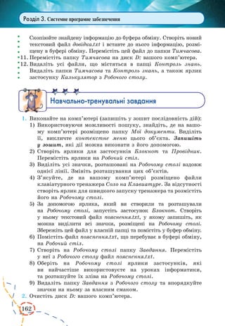 162 
Розділ 3. Системне програмне забезпечення 
Скопіюйте знайдену інформацію до буфера обміну. Створіть новий 
текстовий файл довідка.txt і вставте до нього інформацію, розмі- 
щену в буфері обміну. Перемістіть цей файл до папки Тимчасова. 
11. Перемістіть папку Тимчасова на диск D: вашого комп’ютера. 
12. Видаліть усі файли, що містяться в папці Контроль знань. 
Видаліть папки Тимчасова та Контроль знань, а також ярлик 
застосунку Калькулятор з Робочого столу. 
Íàâ÷àëüíî-òðåíóâàëüí³ çàâäàíÿ 
1. Виконайте на комп’ютері (запишіть у зошит послідовність дій): 
1) Використовуючи можливості пошуку, знайдіть, де на вашо- 
му комп’ютері розміщено папку Мої документи. Виділіть 
її, викличте контекстне меню цього об’єкта. Запишіть 
у зошит, які дії можна виконати з його допомогою. 
2) Створіть ярлики для застосунків Блокнот та Провідник. 
Перемістіть ярлики на Робочий стіл. 
3) Виділіть усі значки, розташовані на Робочому столі вздовж 
однієї лінії. Змініть розташування цих об’єктів. 
4) З’ясуйте, де на вашому комп’ютері розміщено файли 
клавіатурного тренажера Соло на Клавиатуре. За відсутності 
створіть ярлик для швидкого запуску тренажера та розмістіть 
його на Робочому столі. 
5) За допомогою ярлика, який ви створили та розташували 
на Робочому столі, запустіть застосунок Блокнот. Створіть 
у ньому текстовий файл пояснення.txt, у якому запишіть, як 
можна виділити всі значки, розміщені на Робочому столі. 
Збережіть цей файл у власній папці та помістіть у буфер обміну. 
6) Помістіть файл пояснення.txt, що перебуває в буфері обміну, 
на Робочий стіл. 
7) Створіть на Робочому столі папку Завдання. Перемістіть 
у неї з Робочого столу файл пояснення.txt. 
8) Оберіть на Робочому столі ярлики застосунків, які 
ви найчастіше використовуєте на уроках інформатики, 
та розташуйте їх зліва на Робочому столі. 
9) Видаліть папку Завдання з Робочого столу та впорядкуйте 
значки на ньому за власним смаком. 
2. Очистіть диск D: вашого комп’ютера. 
 