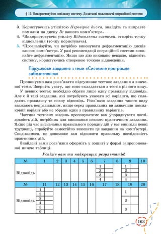 163 
§ 10. Використовуймо довідкову систему. Додаткові можливості операційної системи 
3. Користуючись утилітою Перевірка диска, знайдіть та виправте 
помилки на диску D: вашого комп’ютера. 
4. *Використовуючи утиліту Відновлення системи, створіть точку 
відновлення (точку користувача). 
5. *Проаналізуйте, чи потрібно виконувати дефрагментацію дисків 
вашого комп’ютера. У разі рекомендації операційної системи вико- 
найте дефрагментацію. Якщо цю дію виконано невдало, відновіть 
систему, користуючись створеною точкою відновлення. 
Підсумкове завдання з теми «Системне програмне 
забезпечення» 
Пропонуємо вам розв’язати підсумкове тестове завдання з вивче- 
ної теми. Зверніть увагу, що воно складається з тестів різного виду. 
У певних тестах необхідно обрати лише одну правильну відповідь. 
Але є й такі завдання, які потребують указати всі варіанти, що скла- 
дають правильну та повну відповідь. Розв’язок завдання такого виду 
вважають неправильним, якщо серед правильних ви зазначили помил- 
ковий варіант або не обрали один з правильних варіантів. 
Частина тестових завдань пропонуватиме вам упорядкувати послі- 
довність дій, потрібних для виконання певного практичного завдання. 
Якщо під час визначання правильного порядку дій у вас виникли певні 
труднощі, спробуйте самостійно виконати це завдання на комп’ютері. 
Сподіваємося, це допоможе вам відновити правильну послідовність 
практичних дій. 
Знайдені вами розв’язки оформіть у зошиті у формі запропонова- 
ної нижче таблиці. 
Успіхів вам та найкращих результатів! 
№ 1 2 3 4 5 6 7 8 9 10 
Відповідь 
1 1 
2 2 
3 3 
4 4 
№ 11 12 13 14 15 16 17 18 19 20 
Відповідь 
1 
1 
2 
3 
2 
4 
5 
3 
6 
 