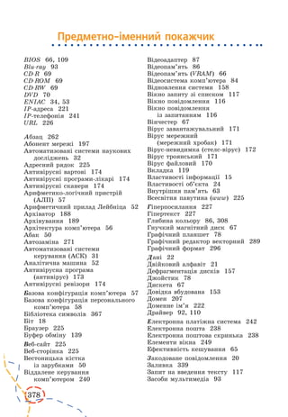 378 
BIOS 66, 109 
Blu-ray 93 
CD-R 69 
CD-ROM 69 
CD-RW 69 
DVD 70 
ENIAC 34, 53 
ІР-адреса 221 
ІР-телефонія 241 
URL 226 
Абзац 262 
Абонент мережі 197 
Автоматизовані системи наукових 
досліджень 32 
Адресний рядок 225 
Антивірусні вартові 174 
Антивірусні програми-лікарі 174 
Антивірусні сканери 174 
Арифметико-логічний пристрій 
(АЛП) 57 
Арифметичний прилад Лейбніца 52 
Архіватор 188 
Архівування 189 
Архітектура комп’ютера 56 
Абак 50 
Автозаміна 271 
Автоматизовані системи 
керування (АСК) 31 
Аналітична машина 52 
Антивірусна програма 
(антивірус) 173 
Антивірусні ревізори 174 
Базова конфігурація комп’ютера 57 
Базова конфігурація персонального 
комп’ютера 58 
Бібліотека символів 367 
Біт 18 
Браузер 225 
Буфер обміну 139 
Веб-сайт 225 
Веб-сторінка 225 
Вестоницька кістка 
із зарубками 50 
Віддалене керування 
комп’ютером 240 
Відеоадаптер 87 
Відеопам’ять 86 
Відеопам’ять (VRAM) 66 
Відеосистема комп’ютера 84 
Відновлення системи 158 
Вікно запиту зі списком 117 
Вікно повідомлення 116 
Вікно повідомлення 
із запитанням 116 
Вінчестер 67 
Вірус завантажувальний 171 
Вірус мережний 
(мережний хробак) 171 
Вірус-невидимка (стелс-вірус) 172 
Вірус троянський 171 
Вірус файловий 170 
Вкладка 119 
Властивості інформації 15 
Властивості об’єкта 24 
Внутрішня пам’ять 63 
Всесвітня павутина (www) 225 
Гіперпосилання 227 
Гіпертекст 227 
Глибина кольору 86, 308 
Гнучкий магнітний диск 67 
Графічний планшет 78 
Графічний редактор векторний 289 
Графічний формат 296 
Дані 22 
Двійковий алфавіт 21 
Дефрагментація дисків 157 
Джойстик 78 
Дискета 67 
Довідка вбудована 153 
Домен 207 
Доменне ім’я 222 
Драйвер 92, 110 
Електронна платіжна система 242 
Електронна пошта 238 
Електронна поштова скринька 238 
Елементи вікна 249 
Ефективність кешування 65 
Закодоване повідомлення 20 
Заливка 339 
Запит на введення тексту 117 
Засоби мультимедіа 93 
Предметно-іменний покажчик 
 