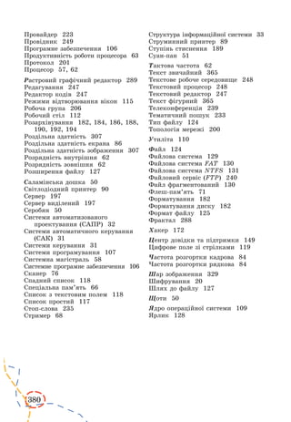 380 
Провайдер 223 
Провідник 249 
Програмне забезпечення 106 
Продуктивність роботи процесора 63 
Протокол 201 
Процесор 57, 62 
Растровий графічний редактор 289 
Редагування 247 
Редактор кодів 247 
Режими відтворювання вікон 115 
Робоча група 206 
Робочий стіл 112 
Розархівування 182, 184, 186, 188, 
190, 192, 194 
Роздільна здатність 307 
Роздільна здатність екрана 86 
Роздільна здатність зображення 307 
Розрядність внутрішня 62 
Розрядність зовнішня 62 
Розширення файлу 127 
Саламінська дошка 50 
Світлодіодний принтер 90 
Сервер 197 
Сервер виділений 197 
Серобян 50 
Системи автоматизованого 
проектування (САПР) 32 
Системи автоматичного керування 
(САК) 31 
Системи керування 31 
Системи програмування 107 
Системна магістраль 58 
Системне програмне забезпечення 106 
Сканер 76 
Спадний список 118 
Спеціальна пам’ять 66 
Список з текстовим полем 118 
Список простий 117 
Стоп-слова 235 
Стример 68 
Структура інформаційної системи 33 
Струминний принтер 89 
Ступінь стиснення 189 
Суан-пан 51 
Тактова частота 62 
Текст звичайний 365 
Текстове робоче середовище 248 
Текстовий процесор 248 
Текстовий редактор 247 
Текст фігурний 365 
Телеконференція 239 
Тематичний пошук 233 
Тип файлу 124 
Топологія мережі 200 
Утиліта 110 
Файл 124 
Файлова система 129 
Файлова система FAT 130 
Файлова система NTFS 131 
Файловий сервіс (FTP) 240 
Файл фрагментований 130 
Флеш-пам’ять 71 
Форматування 182 
Форматування диску 182 
Формат файлу 125 
Фрактал 288 
Хакер 172 
Центр довідки та підтримки 149 
Цифрове поле зі стрілками 119 
Частота розгортки кадрова 84 
Частота розгортки рядкова 84 
Шар зображення 329 
Шифрування 20 
Шлях до файлу 127 
Щоти 50 
Ядро операційної системи 109 
Ярлик 128 
 