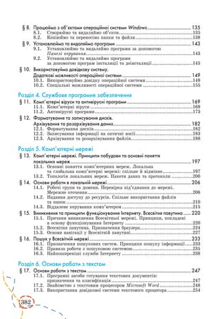 382 
§ 8. Працюймо з об’єктами операційної системи Windows....................................135 
8.1. Створюймо та видаляймо об’єкти..................................................135 
8.2. Копіюймо та переносімо папки та файли.......................................138 
§ 9. Установлюймо та видаляймо програми ............................................................143 
9.1. Установлюймо та видаляймо програми за допомогою 
Панелі керування........................................................................143 
9.2. Установлюймо та видаляймо програми 
за допомогою програм інсталяції та деінсталяції............................145 
§ 10. Використовуймо довідкову систему. 
Додаткові можливості операційної системи......................................................... 149 
10.1. Використовуймо довідку операційної системи................................149 
10.2. Спеціальні можливості операційної системи..................................155 
Розділ 4. Службове програмне забезпечення 
§ 11. Комп’ютерні віруси та антивірусні програми....................................................169 
11.1. Комп’ютерні віруси.....................................................................169 
11.2. Антивірусні програми..................................................................173 
§ 12. Форматування та записування дисків. 
Архівування та розархівування даних...............................................................182 
12.1. Форматування дисків...................................................................182 
12.2. Записування інформації на оптичні носії.......................................183 
12.3. Архівування та розархівування файлів..........................................188 
Розділ 5. Комп’ютерні мережі 
§ 13. Комп’ютерні мережі. Принципи побудови та основні поняття 
локальних мереж.................................................................................................197 
13.1. Основні поняття комп’ютерних мереж. Локальна 
та глобальна комп’ютерні мережі: спільне й відмінне.....................197 
13.2. Топологія локальних мереж. Пакети даних та протоколи...............200 
§ 14. Основи роботи в локальній мережі....................................................................206 
14.1. Робочі групи та домени. Перевірка під’єднання до мережі. 
Мережне оточення.......................................................................206 
14.2. Надання доступу до ресурсів. Спільне використання файлів 
та папок.....................................................................................210 
14.3. Віддалене керування комп’ютером................................................215 
§ 15. Виникнення та принципи функціонування Інтернету. Всесвітня павутина.......220 
15.1. Причини виникнення Всесвітньої мережі. Принципи, покладені 
в основу функціонування Інтернету..............................................220 
15.2. Всесвітня павутина. Призначення браузера....................................224 
15.3. Основи навігації у Всесвітній павутині..........................................227 
§ 16. Пошук у Всесвітній мережі..................................................................................233 
16.1. Призначення пошукових систем. Принципи пошуку інформації......233 
16.2. Правила роботи з пошуковою системою.........................................235 
16.3. Найпоширеніші служби Інтернету................................................238 
Розділ 6. Основи роботи з текстом 
§ 17. Основи роботи з текстом....................................................................................247 
17.1. Програмні засоби готування текстових документів: 
призначення та класифікація.......................................................247 
17.2. Знайомство з текстовим процесором Microsoft Word.......................248 
17.3. Використання довідкової системи текстового процесора..................254 
 