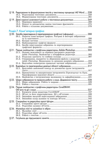 383 
§ 18. Редагування та форматування текстів у текстовому процесорі MS Word.......258 
18.1. Редагування текстових документів................................................258 
18.2. Форматування текстових документів.............................................261 
§ 19. Деякі корисні можливості роботи з текстовими документами..........................269 
19.1. Перевірка правопису...................................................................269 
19.2. Пошук та автоматична заміна текстових фрагментів......................275 
19.3. Робота з кількома документами....................................................278 
Розділ 7. Комп’ютерна графіка 
§ 20. Засоби переглядання й перетворювання графічної інформації.........................288 
20.1. Поняття комп’ютерної графіки. Растрові й векторні зображення 
та їх властивості.........................................................................288 
20.2. Колірні системи..........................................................................291 
20.3. Найпоширеніші графічні формати................................................295 
20.4. Засоби переглядання зображень та перетворювання 
графічних форматів.....................................................................298 
§ 21. Перше знайомство з графічним редактором Adobe Photoshop.......................303 
21.1. Основні можливості та переваги растрового редактора 
Adobe Photoshop. Знайомство з інтерфейсом редактора....................303 
21.2. Роздільна здатність та глибина кольору........................................307 
21.3. Створювання, відкриття та збереження файлів у редакторі 
Adobe Photoshop. Визначання та змінення розмірів зображення.......310 
21.4. Виділяймо геометрично правильні частини зображення..................313 
§ 22. Виділяймо та перетворюймо довільні області зображення..............................317 
22.1. Виділяймо замкнений контур за допомогою групи інструментів 
Лассо......................................................................................................................................... 317 
22.2. Призначення та використання інструментів Перемещение та Рука. 
Трансформація виділеної області..................................................320 
22.3. Знайомство з інструментами малювання та зафарбовування............321 
§ 23. Шари зображення та правила роботи з ними. Додавання тексту...................328 
23.1. Шари зображення. Робота із шарами............................................329 
23.2. Робота з текстом.........................................................................331 
§ 24. Перше знайомство з графічним редактором CorelDRAW. 
Об’єкти та дії з ними...........................................................................................337 
24.1. Елементи вікна редактора CorelDRAW................................................................. 337 
24.2. Об’єкт та його характеристики. Дії з об’єктами.............................339 
24.3. Змінюймо масштаб переглядання зображення................................341 
24.4. Змінюймо колір заливки та контуру об’єкта..................................342 
§ 25. Створюймо та редагуймо прості фігури.............................................................347 
25.1. Створюймо прості фігури.............................................................347 
25.2. Редагуймо заливку об’єктів..........................................................352 
§ 26. Малюймо лінії та змінюймо їх абрис.................................................................360 
26.1. Малюймо лінії............................................................................360 
26.2. Редагуймо абрис об’єктів.............................................................363 
26.3. Робота з текстом.........................................................................365 
§ 27. Готуймось до підсумкового заняття.....................................................................375 
 