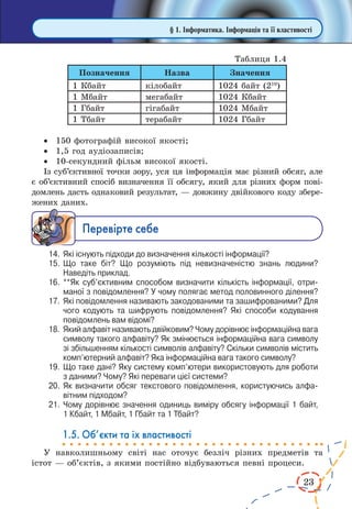 23 
· 150 фотографій високої якості; 
· 1,5 год аудіозаписів; 
· 10-секундний фільм високої якості. 
Із суб’єктивної точки зору, уся ця інформація має різний обсяг, але 
є об’єктивний спосіб визначення її обсягу, який для різних форм пові- 
домлень дасть однаковий результат, — довжину двійкового коду збере- 
жених даних. 
Ïåðåâ³ðте ñåáå 
14. Які існують підходи до визначення кількості інформації? 
15. Що таке біт? Що розуміють під невизначеністю знань людини? 
Наведіть приклад. 
16. **Як суб’єктивним способом визначити кількість інформації, отриманої 
з повідомлення? У чому полягає метод половинного ділення? 
17. Які повідомлення називають закодованими та зашифрованими? Для 
чого кодують та шифрують повідомлення? Які способи кодування 
повідомлень вам відомі? 
18. Який алфавіт називають двійковим? Чому дорівнює інформаційна вага 
символу такого алфавіту? Як змінюється інформаційна вага символу 
зі збільшенням кількості символів алфавіту? Скільки символів містить 
комп’ютерний алфавіт? Яка інформаційна вага такого символу? 
19. Що таке дані? Яку систему комп’ютери використовують для роботи 
з даними? Чому? Які переваги цієї системи? 
20. Як визначити обсяг текстового повідомлення, користуючись алфавітним 
підходом? 
21. Чому дорівнює значення одиниць виміру обсягу інформації 1 байт, 
1 Кбайт, 1 Мбайт, 1 Гбайт та 1 Тбайт? 
1.5. Об’єкти та їх властивості 
У навколишньому світі нас оточує безліч різних предметів та 
істот — об’єктів, з якими постійно відбуваються певні процеси. 
§ 1. Інформатика. Інформація та її властивості 
Таблиця 1.4 
Позначення Назва Значення 
1 Кбайт кілобайт 1024 байт (210) 
1 Мбайт мегабайт 1024 Кбайт 
1 Гбайт гігабайт 1024 Мбайт 
1 Тбайт терабайт 1024 Гбайт 
 