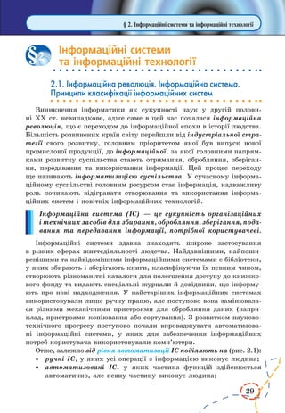 29 
§ 2. Інформаційні системи та інформаційні технології 
Інформаційні системи 
та інформаційні технології 
2.1. Інформаційна революція. Інформаційна система. 
Принципи класифікації інформаційних систем 
Виникнення інформатики як сукупності наук у другій полови- 
ні ХХ ст. невипадкове, адже саме в цей час почалася інформаційна 
революція, що є переходом до інформаційної епохи в історії людства. 
Більшість розвинених країн світу перейшли від індустріальної стра- 
тегії свого розвитку, головним пріоритетом якої був випуск нової 
промислової продукції, до інформаційної, за якої головними напрям- 
ками розвитку суспільства стають отримання, обробляння, зберіган- 
ня, передавання та використання інформації. Цей процес переходу 
ще називають інформатизацією суспільства. У сучасному інформа- 
ційному суспільстві головним ресурсом стає інформація, надважливу 
роль починають відігравати створювання та використання інформа- 
ційних систем і новітніх інформаційних технологій. 
Інформаційна система (ІС) — це сукупність організаційних 
і технічних засобів для збирання, обробляння, зберігання, пода- 
вання та передавання інформації, потрібної користувачеві. 
Інформаційні системи здавна знаходять широке застосування 
в різних сферах життєдіяльності людства. Найдавнішими, найпоши- 
ренішими та найвідомішими інформаційними системами є бібліотеки, 
у яких збирають і зберігають книги, класифікуючи їх певним чином, 
створюють різноманітні каталоги для полегшення доступу до книжко- 
вого фонду та видають спеціальні журнали й довідники, що інформу- 
ють про нові надходження. У найстаріших інформаційних системах 
використовували лише ручну працю, але поступово вона замінювала- 
ся різними механічними пристроями для обробляння даних (напри- 
клад, пристроями копіювання або сортування). З розвитком науково- 
технічного прогресу поступово почали впроваджувати автоматизова- 
ні інформаційні системи, у яких для забезпечення інформаційних 
потреб користувача використовували комп’ютери. 
Отже, залежно від рівня автоматизації ІС поділяють на (рис. 2.1): 
· ручні ІС, у яких усі операції з інформацією виконує людина; 
· автоматизовані ІС, у яких частина функцій здійснюється 
автоматично, але певну частину виконує людина; 
2 
 