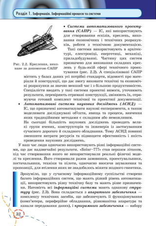 32 
Розділ 1. Інформація. Інформаційні процеси та системи 
· Системи автоматизованого проекту- 
вання (САПР) — ІС, які використовують 
для створювання ескізів, креслень, вико- 
нання економічних і технічних розрахун- 
ків, роботи з технічною документацією. 
Такі системи використовують в архітек- 
турі, електроніці, енергетиці, механіці, 
приладобудуванні. Частину цих систем 
призначено для виконання складних крес- 
лень у будь-якій сфері технічного проек- 
тування (рис. 2.2). А спеціалізовані САПР 
містять у базах даних усі потрібні стандарти, відомості про мате- 
ріали й конструкції, що дає змогу виконати технічні та економіч- 
ні розрахунки за значно менший час і з більшою продуктивністю. 
Спеціалісти вводять у такі системи проектні вимоги, уточнюють 
результати, перевіряють отримані конструкції, змінюють їх, отри- 
муючи готовий комплект технічної та проектної документації. 
· Автоматизовані системи наукових досліджень (АСНД) — 
ІС, що призначені автоматизувати наукові експерименти, а також 
моделювати досліджувані об’єкти, явища та процеси, вивчення 
яких традиційними методами є складним або неможливим. 
На сьогодні більшість наукових досліджень проводять вели- 
кі групи вчених, конструкторів та інженерів із застосуванням 
сучасного дорогого й складного обладнання. Тому АСНД повинні 
зменшити витрати ресурсів та підвищити ефективність і якість 
проведення наукових досліджень. 
У наш час люди одночасно використовують різні інформаційні систе- 
ми, що дає надзвичайні результати. «Боїнг–777» став першим літаком, 
під час створювання якого не використовували реальні фізичні моде- 
лі та креслення. Його створювали разом замовники, проектувальники, 
постачальники, техніки та пілоти, одночасно вносячи зауваження та 
пропозиції, для втілення яких не знадобилось міняти жодного гвинтика. 
Зрозуміло, що у сучасному інформаційному суспільстві створено 
багато інформаційних систем, що мають різний рівень автоматиза- 
ції, використовують різну технічну базу та мають різне призначен- 
ня. Натомість всі інформаційні системи мають однакову струк- 
туру (рис. 2.3). Вона складається з апаратного забезпечення — 
комплексу технічних засобів, що забезпечують її функціонування 
(комп’ютери, периферійне обладнання, різноманітна апаратура та 
канали передавання даних), і програмного забезпечення — набору 
Рис. 2.2. Креслення, вико- 
нане за допомогою САПР 
 