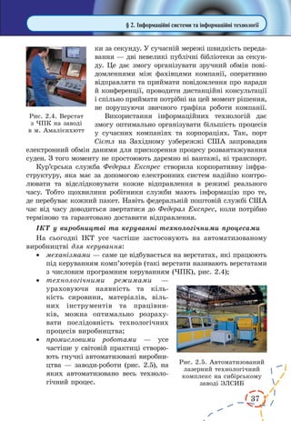 37 
§ 2. Інформаційні системи та інформаційні технології 
ки за секунду. У сучасній мережі швидкість переда- 
вання — дві невеликі публічні бібліотеки за секун- 
ду. Це дає змогу організувати зручний обмін пові- 
домленнями між фахівцями компанії, оперативно 
відправляти та приймати повідомлення про наради 
й конференції, проводити дистанційні консультації 
і спільно приймати потрібні на цей момент рішення, 
не порушуючи звичного графіка роботи компанії. 
Використання інформаційних технологій дає 
змогу оптимально організувати більшість процесів 
у сучасних компаніях та корпораціях. Так, порт 
Сієтл на Західному узбережжі США запровадив 
електронний обмін даними для прискорення процесу розвантажування 
суден. З того моменту не простоюють даремно ні вантажі, ні транспорт. 
Кур’єрська служба Федерал Експрес створила корпоративну інфра- 
структуру, яка має за допомогою електронних систем надійно контролювати 
та відслідковувати кожне відправлення в режимі реального 
часу. Тобто щохвилини робітники служби мають інформацію про те, 
де перебуває кожний пакет. Навіть федеральній поштовій службі США 
час від часу доводиться звертатися до Федерал Експрес, коли потрібно 
терміново та гарантовано доставити відправлення. 
ІКТ у виробництві та керуванні технологічними процесами 
На сьогодні ІКТ усе частіше застосовують на автоматизованому 
виробництві для керування: 
· механізмами — саме це відбувається на верстатах, які працюють 
під керуванням комп’ютерів (такі верстати називають верстатами 
з числовим програмним керуванням (ЧПК), рис. 2.4); 
· технологічними режимами — 
ураховуючи наявність та кіль- 
кість сировини, матеріалів, віль- 
них інструментів та працівни- 
ків, можна оптимально розраху- 
вати послідовність технологічних 
процесів виробництва; 
· промисловими роботами — усе 
частіше у світовій практиці створю- 
ють гнучкі автоматизовані виробни- 
цтва — заводи-роботи (рис. 2.5), на 
яких автоматизовано весь техноло- 
гічний процес. 
Рис. 2.4. Верстат 
з ЧПК на заводі 
в м. Амалієнхютт 
Рис. 2.5. Автоматизований 
лазерний технологічний 
комплекс на сибірському 
заводі ЭЛСИБ 
 