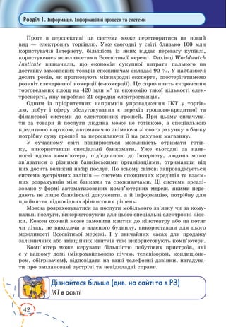 42 
Розділ 1. Інформація. Інформаційні процеси та системи 
Проте в перспективі ця система може перетворитися на новий 
вид — електронну торгівлю. Уже сьогодні у світі близько 100 млн 
користувачів Інтернету, більшість із яких віддає перевагу купівлі, 
користуючись можливостями Всесвітньої мережі. Фахівці Worldwatch 
Institute визначили, що економія сукупної витрати пального на 
доставку замовлених товарів споживачам складає 90 %. У найближчі 
десять років, як прогнозують міжнародні експерти, спостерігатимемо 
розквіт електронної комерції (е-комерції). Це спричинить скорочення 
торговельних площ на 420 млн м2 та економію такої кількості елек- 
троенергії, яку виробляє 21 середня електростанція. 
Одним із пріоритетних напрямків упровадження ІКТ у торгів- 
лю, побут і сферу обслуговування є перехід грошово-кредитної та 
фінансової системи до електронних грошей. При цьому сплачува- 
ти за товари й послуги людина може не готівкою, а спеціальною 
кредитною карткою, автоматично знімаючи зі свого рахунку в банку 
потрібну суму грошей та пересилаючи її на рахунок магазину. 
У сучасному світі поширюється можливість отримати готів- 
ку, використавши спеціальні банкомати. Уже сьогодні за наяв- 
ності вдома комп’ютера, під’єднаного до Інтернету, людина може 
зв’язатися з різними банківськими організаціями, отримавши від 
них досить великий набір послуг. По всьому світові запроваджується 
система зустрічних заліків — система споживчих кредитів та взаєм- 
них розрахунків між банками та споживачами. Ці системи зреалі- 
зовано у �формі� автоматизованих комп’ютерних мереж, якими пере- 
дають не лише банківські документи, а й інформацію, потрібну для 
прийняття відповідних фінансових рішень. 
Можна розраховуватися за послуги мобільного зв’язку чи за кому- 
нальні послуги, використовуючи для цього спеціальні електронні кіос- 
ки. Кожен охочий може замовити квитки до кінотеатру або на потяг 
чи літак, не виходячи з власного будинку, використавши для цього 
можливості Всесвітньої мережі. І у звичайних касах для продажу 
залізничних або авіаційних квитків теж використовують комп’ютери. 
Комп’ютер може керувати більшістю побутових пристроїв, які 
є у вашому домі (мікрохвильовою піччю, телевізором, кондиціоне- 
ром, обігрівачем), відповідати на ваші телефонні дзвінки, нагадува- 
ти про заплановані зустрічі та невідкладні справи. 
Дізнайтеся більше (див. на сайті та в РЗ) 
ІКТ в освіті 
 