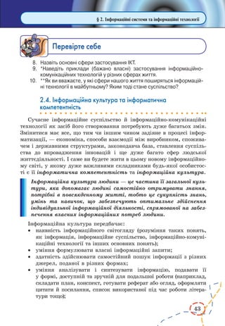 43 
§ 2. Інформаційні системи та інформаційні технології 
Ïåðåâ³ðте ñåáå 
8. Назвіть основні сфери застосування ІКТ. 
9. *Наведіть приклади (бажано власні) застосування інформаційно- 
комунікаційних технологій у різних сферах життя. 
10. **Як ви вважаєте, у які сфери нашого життя поширяться інформаційні 
технології в майбутньому? Яким тоді стане суспільство? 
2.4. Інформаційна культура та інформатична 
компетентність 
Сучасне інформаційне суспільство й інформаційно-комунікаційні 
технології як засіб його створювання потребують дуже багатьох змін. 
Змінитися має все, що тим чи іншим чином задіяне в процесі інфор- 
матизації, — економіка, способи взаємодії між виробником, спожива- 
чем і державними структурами, законодавча база, ставлення суспіль- 
ства до впровадження інновацій і ще дуже багато сфер людської 
життєдіяльності. І саме ви будете жити в цьому новому інформаційно- 
му світі, у якому дуже важливими складниками будь-якої особистос- 
ті є її інформатична компетентність та інформаційна культура. 
Інформаційна культура людини — це частина її загальної куль- 
тури, яка допомагає людині самостійно отримувати знання, 
потрібні в повсякденному житті, тобто це сукупність знань, 
умінь та навичок, що забезпечують оптимальне здійснення 
індивідуальної інформаційної діяльності, спрямованої на забез- 
печення власних інформаційних потреб людини. 
Інформаційна культура передбачає: 
· наявність інформаційного світогляду (розуміння таких понять, 
як інформація, інформаційне суспільство, інформаційно-комунікаційні 
технології та інших основних понять); 
· уміння формулювати власні інформаційні запити; 
· здатність здійснювати самостійний пошук інформації з різних 
джерел, поданої в різних формах; 
· уміння аналізувати і синтезувати інформацію, подавати її 
у формі, 
доступній та зручній для подальшої роботи (наприклад, 
складати план, конспект, готувати реферат або огляд, оформляти 
цитати й посилання, список використаної під час роботи літера- 
тури тощо); 
 