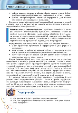 44 
Розділ 1. Інформація. Інформаційні процеси та системи 
· уміння використовувати в різних сферах життя сучасні інформаційно- 
комунікаційні технології та різноманітні технічні засоби; 
· уміння використовувати отриману інформацію для власної 
навчальної або пізнавальної діяльності. 
Оскільки рівень сформованості інформаційної культури в людей 
є різним, для кожної конкретної людини можна визначити рівень її 
інформатичної компетентності. 
Інформатична компетентність передбачає наявність у люди- 
ни сучасного інформаційного суспільства виробленої звички та 
стійких навичок ефективно одержувати, обробляти й передава- 
ти знання з використанням можливостей сучасних інформаційно- 
комунікаційних технологій (так само як більшість людей сьогодні 
отримує знання, працюючи з відповідною літературою). 
Інформатична компетентність передбачає, що людина повинна: 
· уміти ефективно працювати з інформацією в усіх формах її 
подавання; 
· мати відповідні вміння та навички роботи із сучасними техніч- 
ними засобами й відповідним програмним забезпеченням; 
· застосовувати сучасні засоби ІКТ для роботи з інформацією та 
розв’язання різного класу задач. 
Рівень інформаційної культури суттєво впливає на успішність 
особистості й визначає рівень свободи дій людини. Людей з висо- 
ким рівнем інформаційної культури відрізняє здатність аналізувати 
отримані знання, гнучкість мислення, творчий стиль інформаційної 
діяльності. Усі навички знаходити, отримувати, обробляти, зберіга- 
ти і використовувати потрібну на цей момент інформацію вплива- 
ють на соціальний статус не менше, ніж отримана людиною освіта, 
економічний та соціальний стан її родини та інші чинники. 
З розвитком інформаційне суспільство пропонує людині все більше 
різноманітних інформаційних ресурсів, і лише від рівня інформацій- 
ної культури самої людини залежатиме, наскільки зручно та комфорт- 
но буде їй жити в суспільстві з такими величезними можливостями, 
наскільки соціально захищеною вона буде почуватися в ньому. 
Ïåðåâ³ðте ñåáå 
11. Що розуміють під інформаційною культурою людини? 
12. Що таке інформатична компетентність? Наявність яких умінь людини 
вона передбачає? 
 