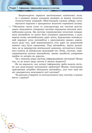 48 
Розділ 1. Інформація. Інформаційні процеси та системи 
Запропонуйте варіант виготовлення книжкової поли- 
ці з наявних дощок указаних розмірів за меншу кількість 
технологічних операцій. Обов’язковою умовою вибору опти- 
мального варіанта є врахування міцності отриманої полиці. 
5. **Останнім часом учені та конструктори все частіше розгля- 
дають можливість створення системи керування міським авто- 
мобільним рухом. Ця система отримуватиме початкові коорди- 
нати автомобіля та пункт його кінцевого призначення, а далі, 
маючи схему автомобільних доріг міста, будуватиме оптималь- 
ний маршрут руху автомобіля з урахуванням правил дорож- 
нього руху так, щоб завантаженість усіх доріг на зазначений 
момент часу була однаковою. Тоді автомобіль, навіть рухаю- 
чись не за маршрутом мінімальної довжини, дістанеться кінце- 
вого пункту за мінімально можливий час. Отже, система, пере- 
спрямовуючи потоки автомобілів, зможе запобігти утворенню 
пробок та заторів на дорогах. 
Чи є описана вище система інформаційною системою? Якщо 
так, то до якого виду систем її можна віднести? 
Як ви вважаєте, яку вхідну інформацію треба надати систе- 
мі для розв’язання поставленої проблеми? Якими технічними 
пристроями потрібно обладнати автомобіль, для того щоб він 
міг використати можливості цієї системи? 
Чи реально створити та експлуатувати таку систему в межах 
міста і країни? 
 