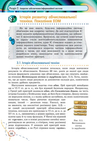 50 
Розділ 2. Апаратне забезпечення інформаційної системи 
Історія розвитку обчислювальної 
техніки. Покоління ЕОМ 
Як ви вже знаєте, будь-яка інформаційна система 
обов’язково має апаратну частину. До цієї підструктури ІС 
може входити найрізноманітніше обладнання, що забезпе- 
чує її функціонування. Зрозуміло, що сучасні комп’ютери 
не одразу стали життєзабезпечувальним компонентом 
інформаційних систем, адже ІС з’явилися задовго до ство- 
рення першого комп’ютера. Тому пропонуємо вам розгля- 
нути, як змінювалася апаратна частина інформаційних 
систем з часом, які нові можливості та з якою метою 
розробляли вчені, винаходячи нові та вдосконалюючи 
наявні технічні пристрої. 
3.1. Історія обчислювальної техніки 
Історія обчислювальної техніки почалася, коли люди навчилися 
рахувати та обчислювати. Близько 30 тис. років до нашої ери люди 
почали формувати уявлення про обчислення, про що свідчить знайде- 
на вченими Вестоницька кістка із зарубками (рис. 3.1). Хоча, напев- 
но, ще до цього люди рахували за допомогою пальців рук, камінчиків 
та інших дрібних предметів. 
Наступним винаходом людства став абак. Цей пристрій винайдено 
ще в VI–V ст. до н. е., він був відомий багатьом народам. Наприклад, 
у Греції цей пристрій називали абак, або Саламінська дошка, на честь 
острова Саламін у Егейському морі, де його було створено. Дошку посипа- 
ли морським піском, а у ньому робили заглибини, на яких камінчиками 
позначали числа. Один рівчачок відповідає оди- 
ницям, інший — десяткам тощо. Узагалі, мож- 
на вважати, що аналогічні рахівниці (рис. 3.2) — 
це самий заслужений пристрій обчислювальної 
техніки, оскільки він проіснував із VI ст. до н. е. до 
XV� ст. н. е., змінюючись у різних країнах, але вико- 
нуючи одну й ту саму функцію. У Китаї він відомий 
як «суа-пан», але в основі рахування китайці вико- 
ристовували не десятки, а п’ятірки, тому рахівниці 
дещо відрізнялися. У японців цей пристрій нази- 
вався «серобян», а на Русі отримав назву «щоти». 
3 
Рис. 3.1. 
Вестоницька 
кістка 
із зарубками 
 